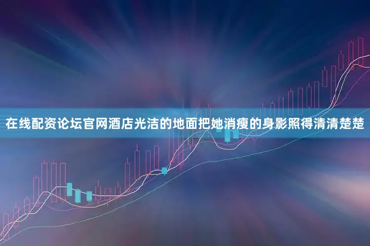 在线配资论坛官网酒店光洁的地面把她消瘦的身影照得清清楚楚