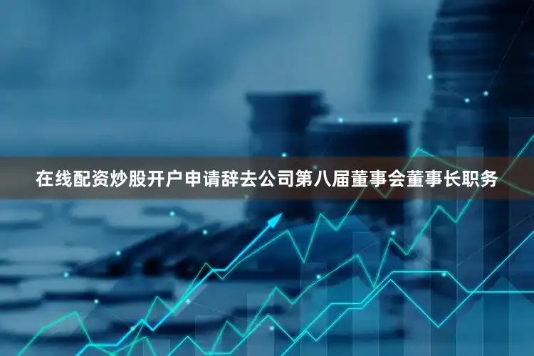 在线配资炒股开户申请辞去公司第八届董事会董事长职务