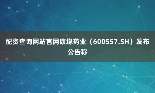 配资查询网站官网康缘药业（600557.SH）发布公告称