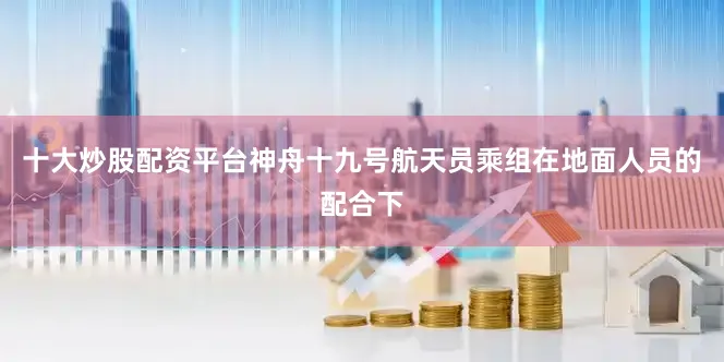 十大炒股配资平台神舟十九号航天员乘组在地面人员的配合下