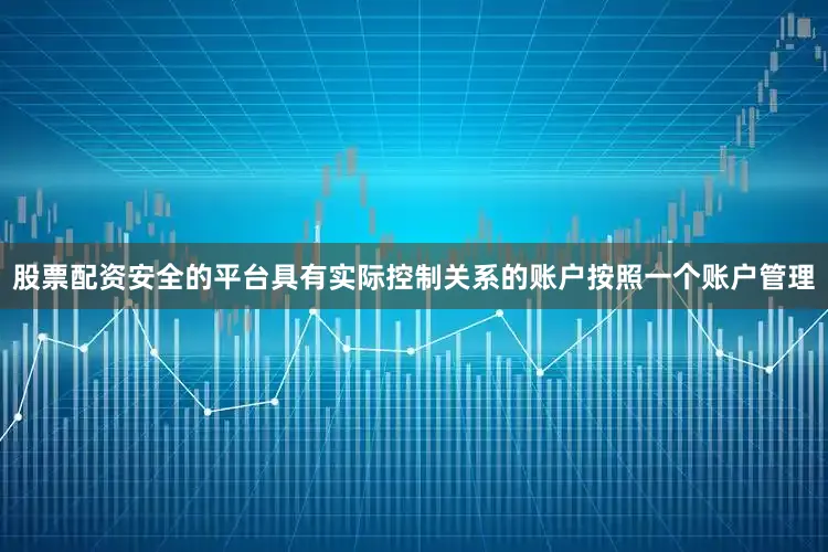 股票配资安全的平台具有实际控制关系的账户按照一个账户管理