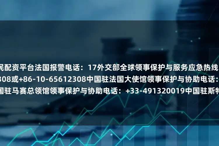 股民配资平台法国报警电话：17外交部全球领事保护与服务应急热线（24小时）：+86-10-12308或+86-10-65612308中国驻法国大使馆领事保护与协助电话：+33-153758840中国驻马赛总领馆领事保护与协助电话：+33-491320019中国驻斯特拉斯堡总领馆领事保护与协助电话：+33-609994464中国驻里昂总领馆领事保护与协助电话：+33-785620931中国驻圣但尼总