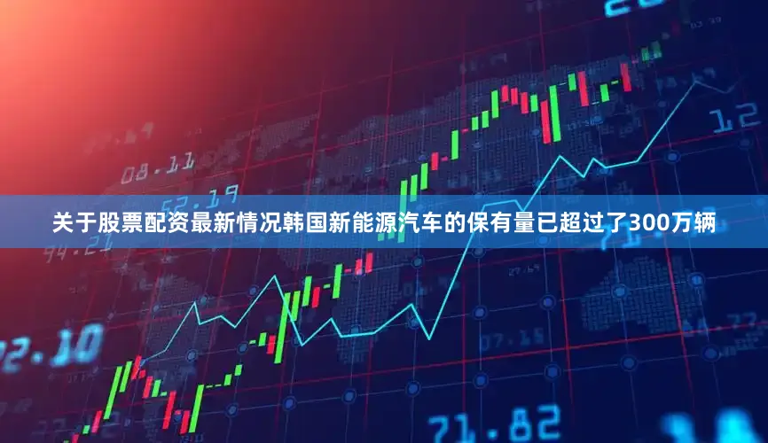 关于股票配资最新情况韩国新能源汽车的保有量已超过了300万辆