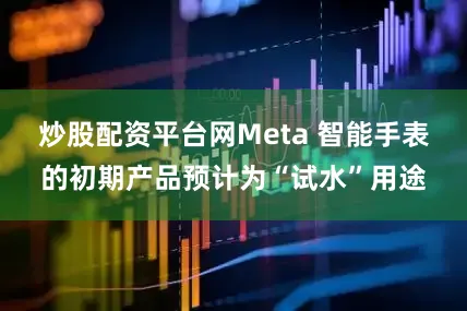 炒股配资平台网Meta 智能手表的初期产品预计为“试水”用途