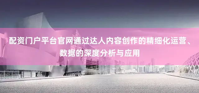 配资门户平台官网通过达人内容创作的精细化运营、数据的深度分析与应用