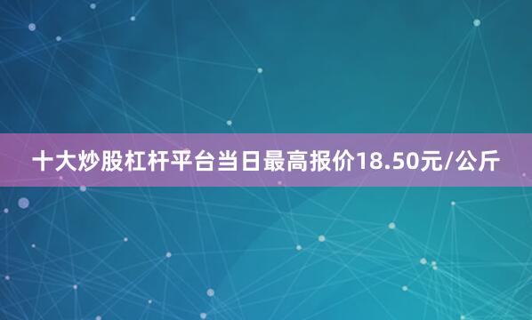 十大炒股杠杆平台当日最高报价18.50元/公斤