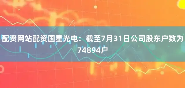 配资网站配资国星光电：截至7月31日公司股东户数为74894户