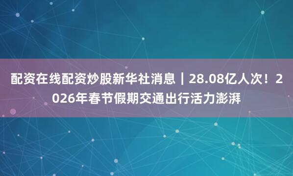 配资在线配资炒股新华社消息｜28.08亿人次！2026年春节假期交通出行活力澎湃