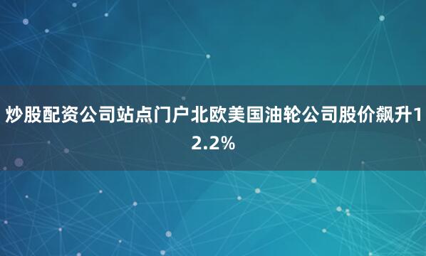 炒股配资公司站点门户北欧美国油轮公司股价飙升12.2%