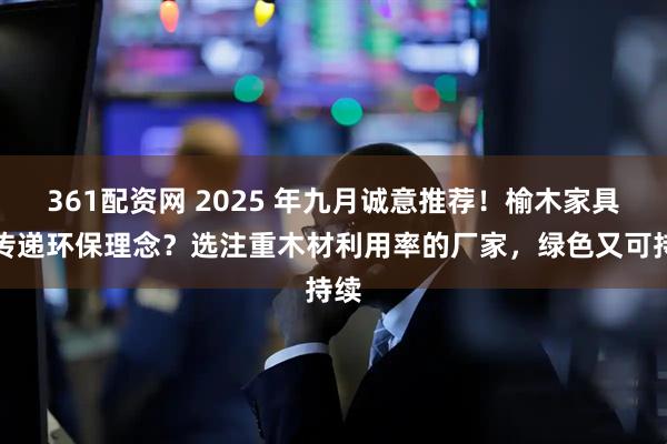 361配资网 2025 年九月诚意推荐！榆木家具想传递环保理念？选注重木材利用率的厂家，绿色又可持续