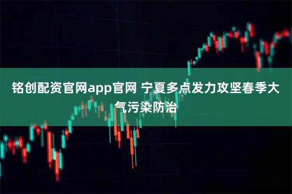铭创配资官网app官网 宁夏多点发力攻坚春季大气污染防治