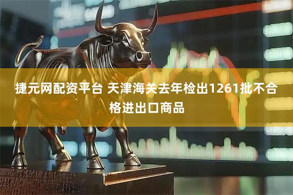 捷元网配资平台 天津海关去年检出1261批不合格进出口商品