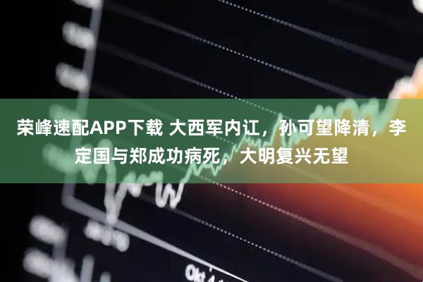 荣峰速配APP下载 大西军内讧，孙可望降清，李定国与郑成功病死，大明复兴无望