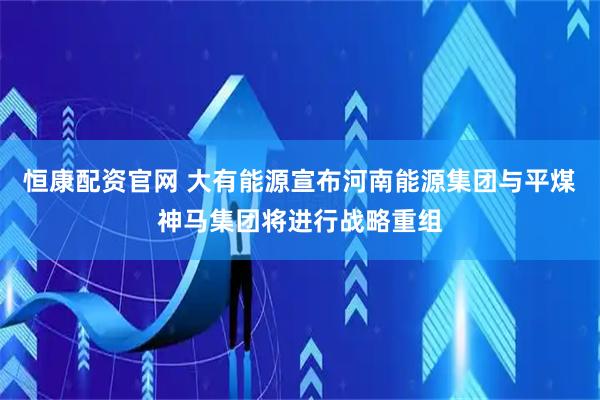 恒康配资官网 大有能源宣布河南能源集团与平煤神马集团将进行战略重组
