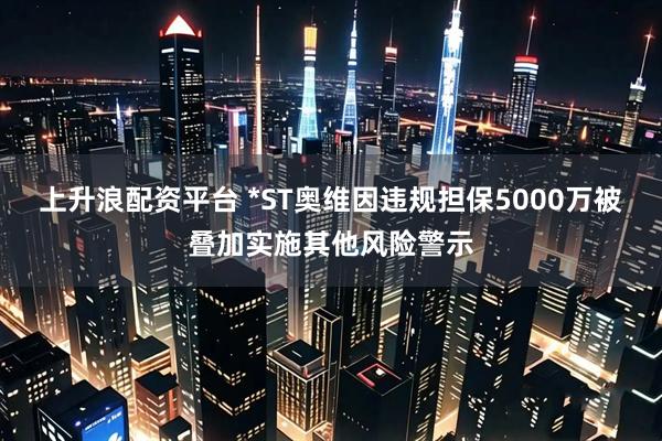 上升浪配资平台 *ST奥维因违规担保5000万被叠加实施其他风险警示