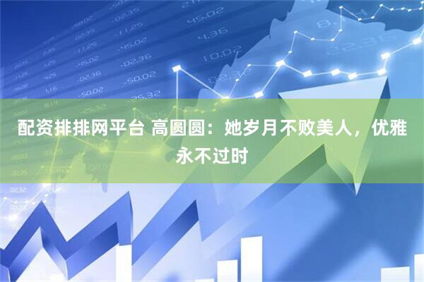 配资排排网平台 高圆圆：她岁月不败美人，优雅永不过时