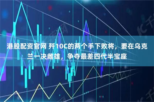 港股配资官网 歼10C的两个手下败将，要在乌克兰一决雌雄，争夺最差四代半宝座