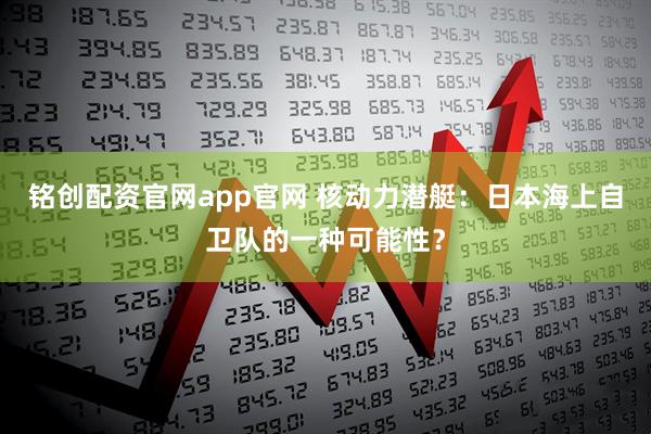 铭创配资官网app官网 核动力潜艇：日本海上自卫队的一种可能性？