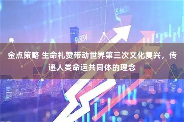 金点策略 生命礼赞带动世界第三次文化复兴，传递人类命运共同体的理念