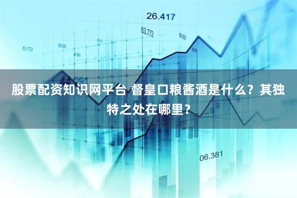 股票配资知识网平台 督皇口粮酱酒是什么？其独特之处在哪里？