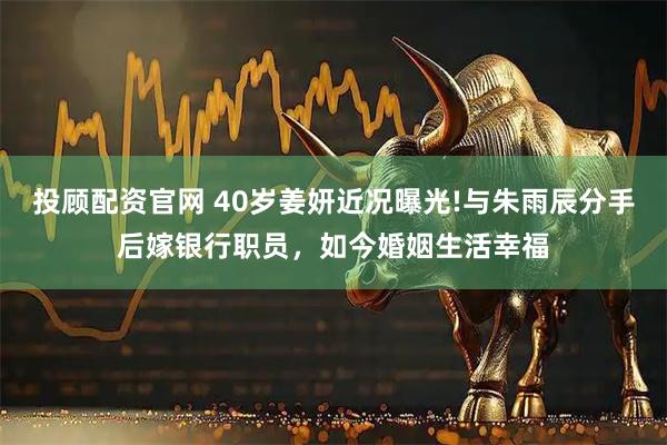 投顾配资官网 40岁姜妍近况曝光!与朱雨辰分手后嫁银行职员，如今婚姻生活幸福