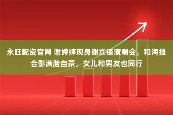 永旺配资官网 谢婷婷现身谢霆锋演唱会，和海报合影满脸自豪，女儿和男友也同行