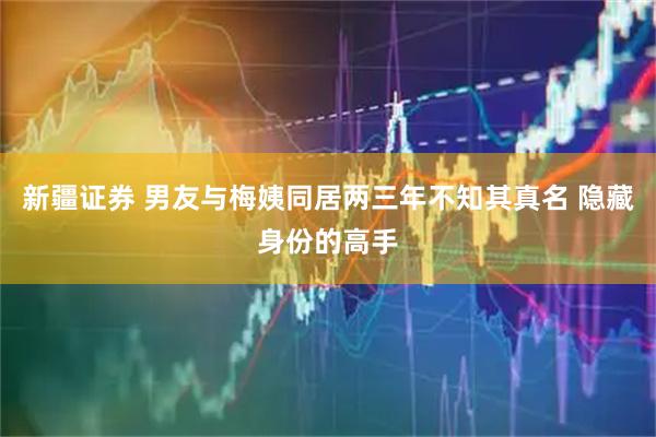 新疆证券 男友与梅姨同居两三年不知其真名 隐藏身份的高手