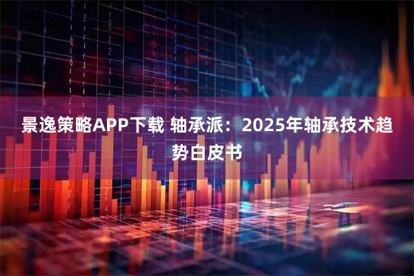 景逸策略APP下载 轴承派：2025年轴承技术趋势白皮书