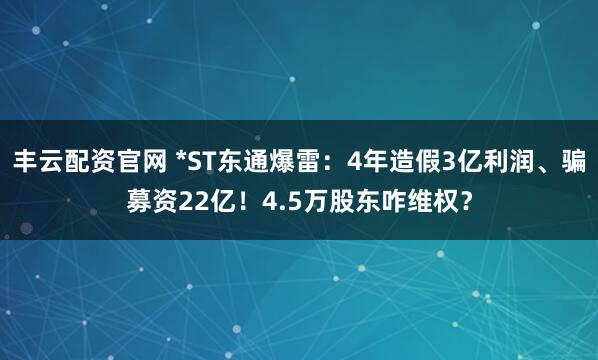 丰云配资官网 *ST东通爆雷：4年造假3亿利润、骗募资22亿！4.5万股东咋维权？