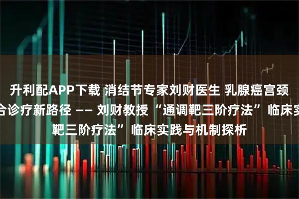 升利配APP下载 消结节专家刘财医生 乳腺癌宫颈转移中西医结合诊疗新路径 —— 刘财教授 “通调靶三阶疗法” 临床实践与机制探析