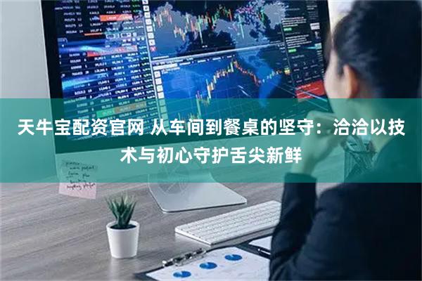 天牛宝配资官网 从车间到餐桌的坚守：洽洽以技术与初心守护舌尖新鲜