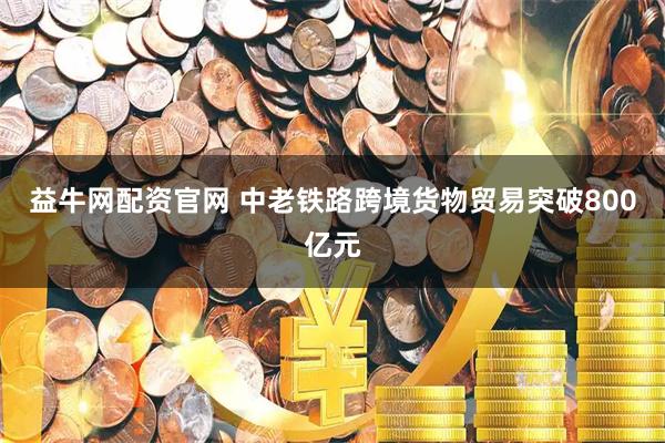 益牛网配资官网 中老铁路跨境货物贸易突破800亿元