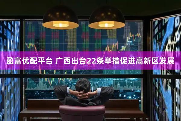盈富优配平台 广西出台22条举措促进高新区发展