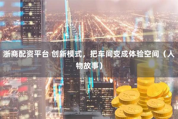 浙商配资平台 创新模式，把车间变成体验空间（人物故事）