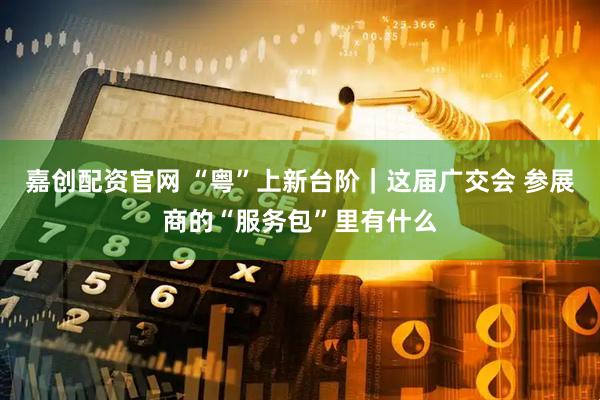嘉创配资官网 “粤”上新台阶｜这届广交会 参展商的“服务包”里有什么