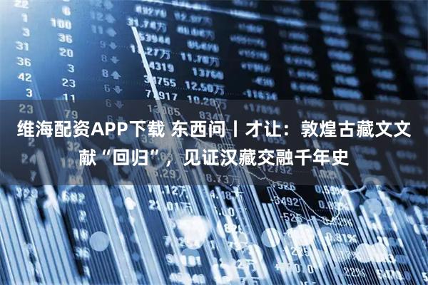 维海配资APP下载 东西问丨才让：敦煌古藏文文献“回归”，见证汉藏交融千年史