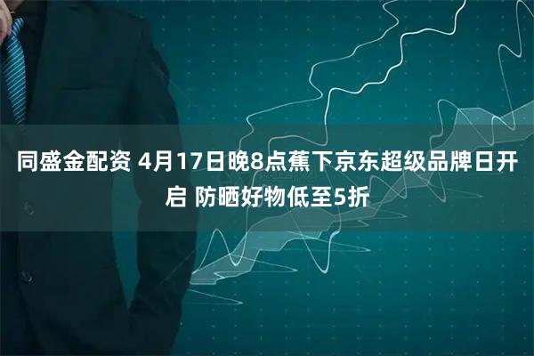 同盛金配资 4月17日晚8点蕉下京东超级品牌日开启 防晒好物低至5折