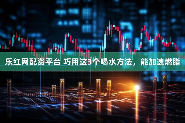 乐红网配资平台 巧用这3个喝水方法，能加速燃脂