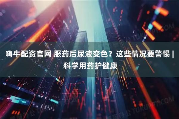 嗨牛配资官网 服药后尿液变色？这些情况要警惕 | 科学用药护健康