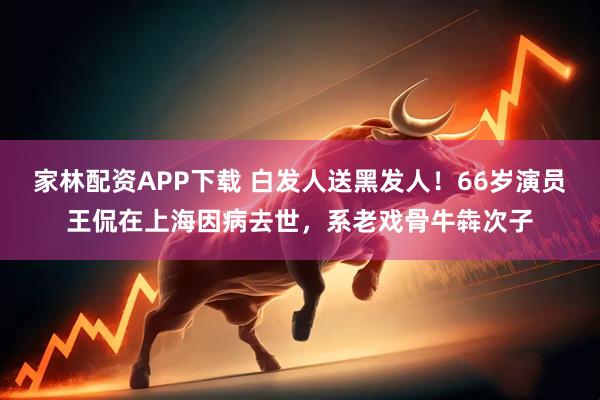 家林配资APP下载 白发人送黑发人！66岁演员王侃在上海因病去世，系老戏骨牛犇次子