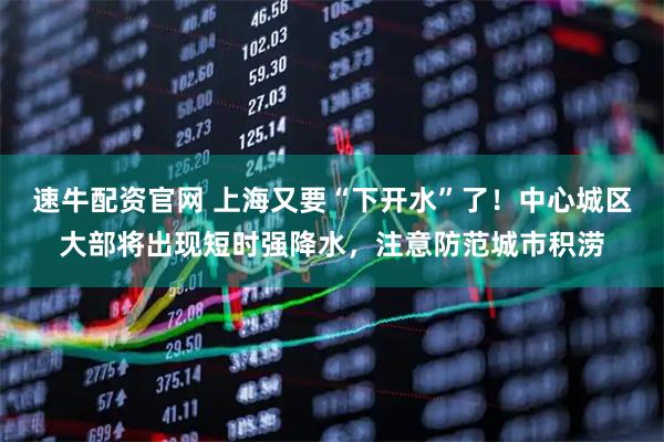 速牛配资官网 上海又要“下开水”了！中心城区大部将出现短时强降水，注意防范城市积涝