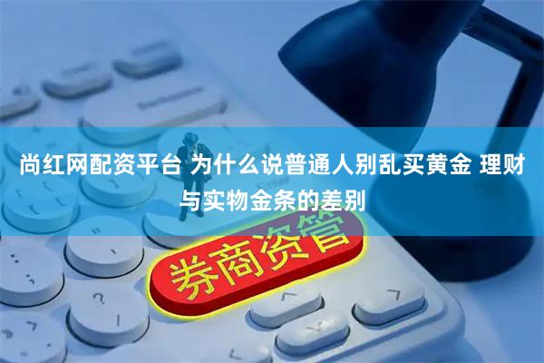 尚红网配资平台 为什么说普通人别乱买黄金 理财与实物金条的差别
